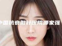 中国抗衰微针医院哪家强:抗衰微针医院前50强排行发布
