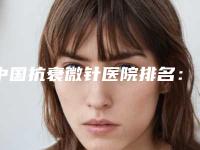 中国抗衰微针医院排名:抗衰微针医院前50名名次发布