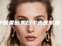 中国果酸美白手术医院排行榜:果酸美白手术医院TOP50强强榜权威公示