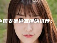 中国支架造耳医院推荐:支架造耳医院前50独家公布