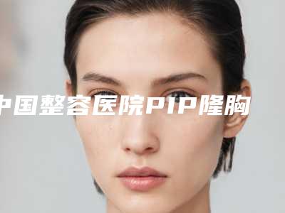 中国整容医院PIP隆胸假体:PIP隆胸假体医院50强口碑真不错
