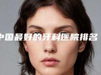 中国最好的牙科医院排名前十分享!收费透明公开,无隐形消费!