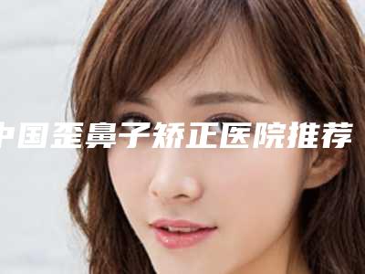 中国歪鼻子矫正医院推荐：歪鼻子矫正医院前50佳有名的