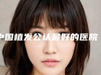 中国植发公认最好的医院排名,发友认可的这几家都不错
