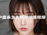 中国永久去除颈纹医院排行榜：永久去除颈纹医院top50强近期公布