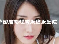 中国油脂性脱发植发医院哪家强：油脂性脱发植发医院前50佳权威上线