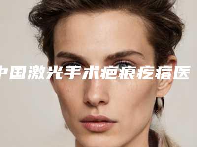 中国激光手术疤痕疙瘩医院排行榜:激光手术疤痕疙瘩医院前50可靠榜单公布