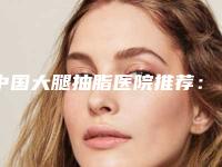 中国大腿抽脂医院推荐：大腿抽脂医院前50位经验分享