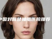 中国对臀部抽脂医院推荐:对臀部抽脂医院前50位官方公布