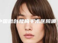 中国微创隆胸手术医院哪家好:微创隆胸手术医院前50位实力整合