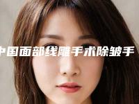 中国面部线雕手术除皱手术医院：面部线雕手术除皱医院前50强名单在这里