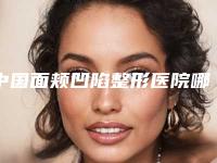 中国面颊凹陷整形医院哪里好:面颊凹陷整形医院前50强强力推荐