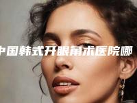 中国韩式开眼角术医院哪家强:韩式开眼角术医院top50前50汇总