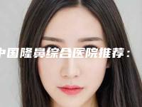 中国隆鼻综合医院推荐:隆鼻综合医院前50名官宣