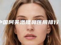 中国阿芙洛隆鼻医院排行榜:阿芙洛隆鼻医院前50名出炉