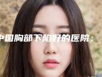 中国胸部下陷好的医院：胸部下陷医院top50口碑实力在线