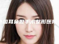 中国耳朵做手术整形医院排行榜：耳朵做手术整形医院top50超全榜单发布
