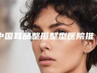 中国耳部整形整型医院推荐:耳部整形整型医院top50焕新发布
