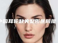 中国耳轮缺失整形医院推荐:耳轮缺失整形医院前50佳公开名单推荐