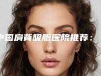 中国肩背吸脂医院推荐：肩背吸脂医院前50网友良心盛赞