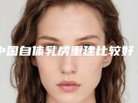 中国自体乳房重建比较好的医生:自体乳房重建医生前50名哪几家效果强