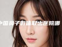 中国鼻子假体取出医院哪家强：鼻子假体取出医院前50强榜详细分析