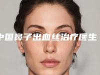 中国鼻子出血丝治疗医生哪位较好:鼻子出血丝治疗医生前502025上新