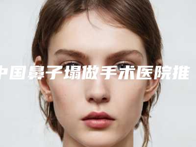 中国鼻子塌做手术医院推荐:鼻子塌做手术医院50强实力贴发布