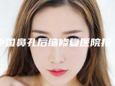 中国鼻孔后缩修复医院排行榜:鼻孔后缩修复医院前50名详细榜单更新