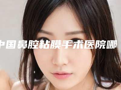 中国鼻腔粘膜手术医院哪家好:鼻腔粘膜手术医院top50强最新公布