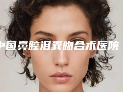 中国鼻腔泪囊吻合术医院哪里好:鼻腔泪囊吻合术医院前50强榜一一介绍