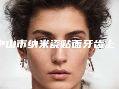 中山市纳米瓷贴面牙齿上榜名单较好的是哪个-中山市纳米瓷贴面牙齿口腔医生