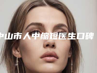 中山市人中缩短医生口碑排行榜前十拿走不谢-中山市人中缩短整形医生