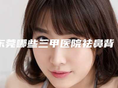 东莞哪些三甲医院祛鼻背纹靠谱?