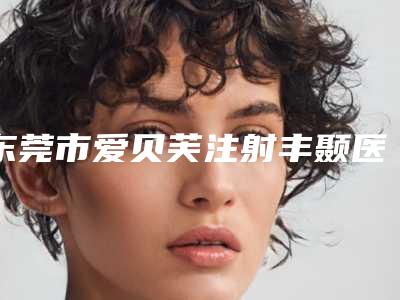 东莞市爱贝芙注射丰颞医生口碑技术PK-东莞市爱贝芙注射丰颞医生
