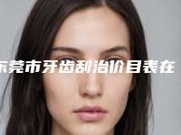 东莞市牙齿刮治价目表在线免费咨询-东莞市牙齿刮治价格