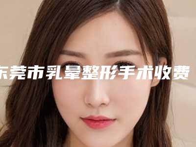 东莞市乳晕整形手术收费明细都不贵-近8个月均价为4123元