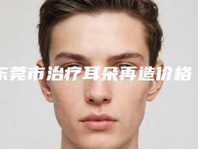 东莞市治疗耳朵再造价格表升级-东莞市治疗耳朵再造均价为53351元