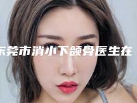 东莞市消小下颌骨医生在榜清单前十佳哪个实力更高一筹-东莞市消小下颌骨医生