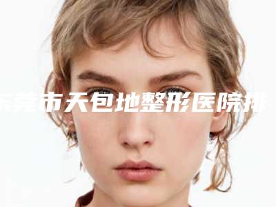东莞市天包地整形医院排名top10新版盘点-东莞美诺德医疗美容诊所权威有实力