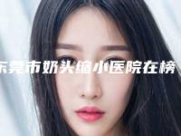 东莞市奶头缩小医院在榜清单预测(东莞东城安堤薇医疗美容诊所包揽前四强)