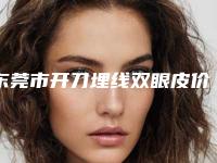 东莞市开刀埋线双眼皮价格(价目)2025官宣辣-东莞市开刀埋线双眼皮术价格不一样