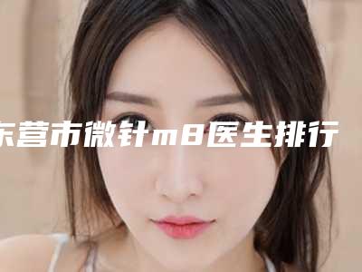 东营市微针m8医生排行榜上榜十个医生口碑超好-韩晓医生强势入围_技术保障