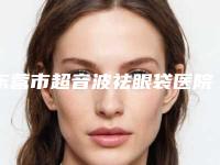 东营市超音波祛眼袋医院排行榜top10强可靠榜单公布-东营奥若拉医疗美容诊所