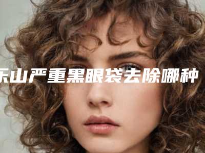 乐山严重黑眼袋去除哪种方法效果显著