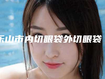 乐山市内切眼袋外切眼袋价目表近期公布抢先一看-近8个月均价为10789元