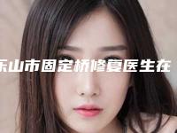 乐山市固定桥修复医生在榜清单top10更新-乐山市固定桥修复口腔医生