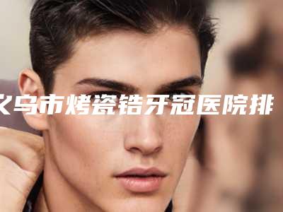 义乌市烤瓷锆牙冠医院排名哪家最好(义乌益牙口腔口碑特色有不同)