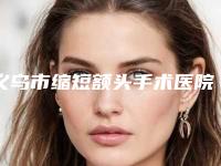 义乌市缩短额头手术医院排名前十强正式上线（义乌市缩短额头手术整形医院）