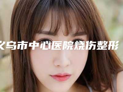 义乌市中心医院烧伤整形外科在线咨询-价格表手术2025